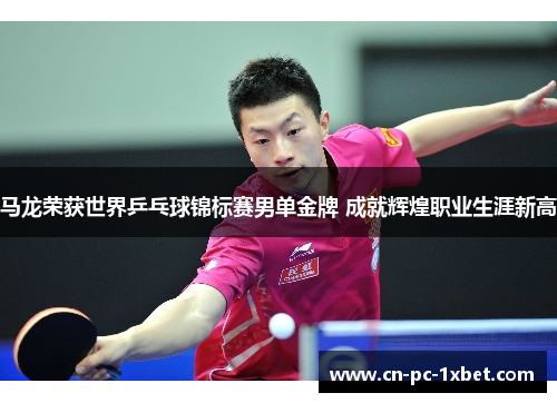 马龙荣获世界乒乓球锦标赛男单金牌 成就辉煌职业生涯新高
