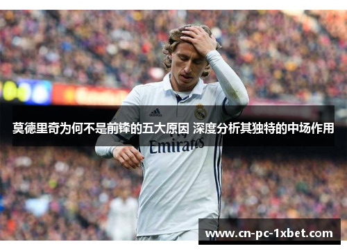莫德里奇为何不是前锋的五大原因 深度分析其独特的中场作用