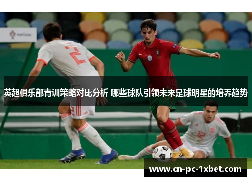 英超俱乐部青训策略对比分析 哪些球队引领未来足球明星的培养趋势 英超俱乐部青训策略对比分析 哪些球队引领未来足球明星的培养趋势