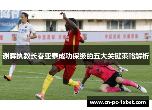 谢晖执教长春亚泰成功保级的五大关键策略解析