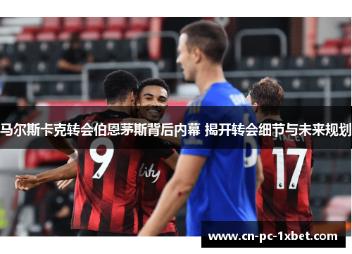 马尔斯卡克转会伯恩茅斯背后内幕 揭开转会细节与未来规划 马尔斯卡克转会伯恩茅斯背后内幕 揭开转会细节与未来规划
