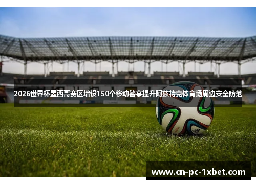 2026世界杯墨西哥赛区增设150个移动警亭提升阿兹特克体育场周边安全防范